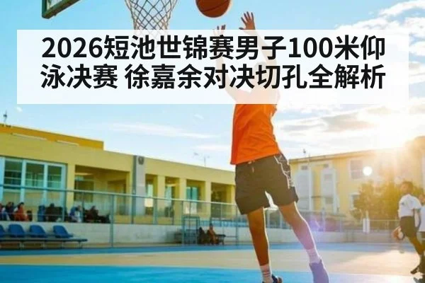 2026短池世锦赛男子100米仰泳决赛 徐嘉余对决切孔全解析