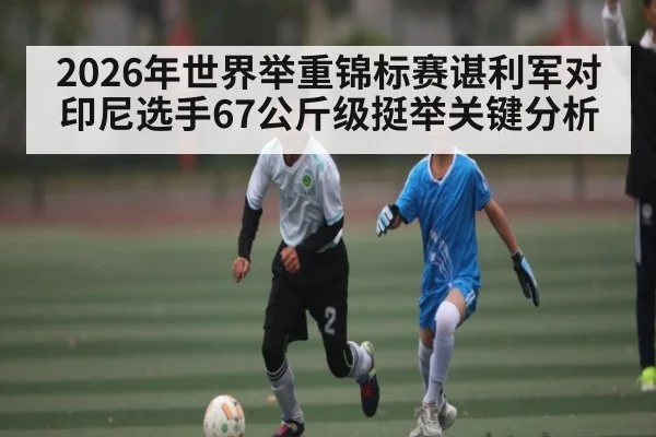 2026年世界举重锦标赛谌利军对印尼选手67公斤级挺举关键分析